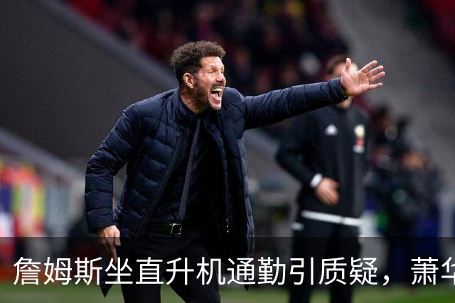 詹姆斯坐直升机通勤引质疑，萧华回应：球队没掺和就没问题
